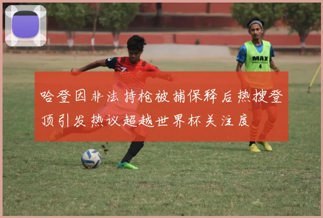 哈登因非法持枪被捕保释后热搜登顶引发热议超越世界杯关注度