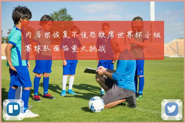 内马尔恢复不佳恐缺席世界杯小组赛球队面临重大挑战