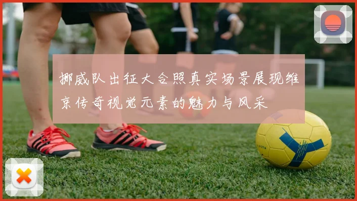 挪威队出征大合照真实场景展现维京传奇视觉元素的魅力与风采