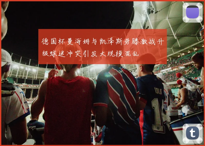 德国杯曼海姆与凯泽斯劳滕激战升级球迷冲突引发大规模混乱