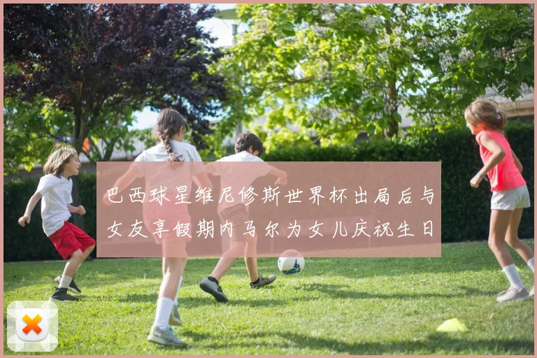 巴西球星维尼修斯世界杯出局后与女友享假期内马尔为女儿庆祝生日