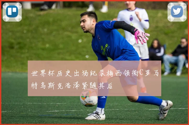 世界杯历史出场纪录梅西领衔C罗马特乌斯克洛泽紧随其后