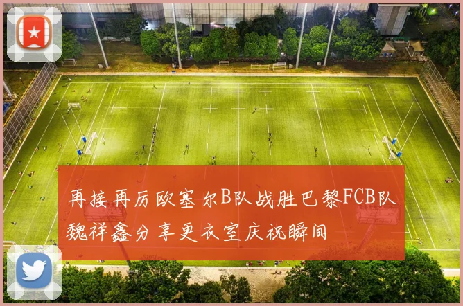 再接再厉欧塞尔B队战胜巴黎FCB队魏祥鑫分享更衣室庆祝瞬间