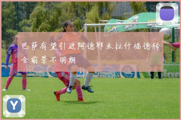 巴萨有望引进阿德耶米拉什福德转会前景不明朗