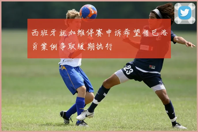 西班牙就加维停赛申诉希望借巴洛贡案例争取缓期执行